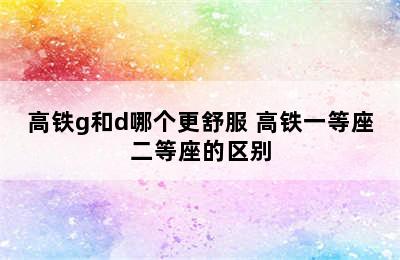 高铁g和d哪个更舒服 高铁一等座二等座的区别